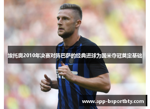 埃托奥2010年决赛对阵巴萨的经典进球为国米夺冠奠定基础