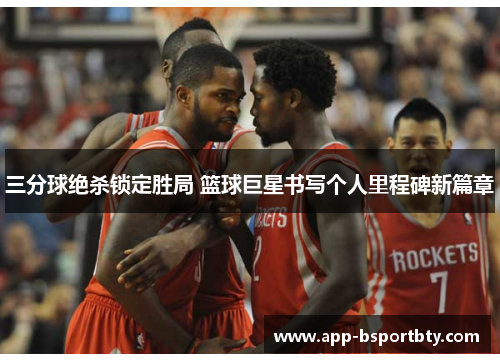 三分球绝杀锁定胜局 篮球巨星书写个人里程碑新篇章