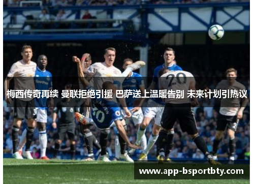 梅西传奇再续 曼联拒绝引援 巴萨送上温暖告别 未来计划引热议