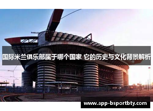 国际米兰俱乐部属于哪个国家 它的历史与文化背景解析 国际米兰俱乐部属于哪个国家 它的历史与文化背景解析