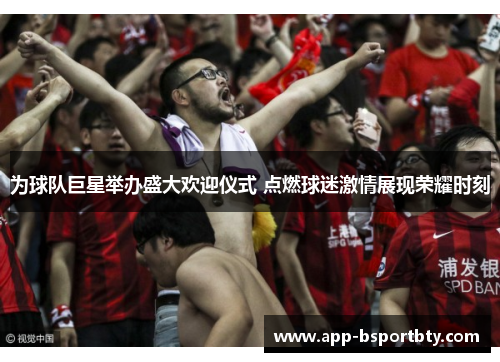为球队巨星举办盛大欢迎仪式 点燃球迷激情展现荣耀时刻 为球队巨星举办盛大欢迎仪式 点燃球迷激情展现荣耀时刻