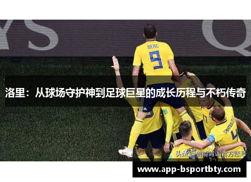 洛里:从球场守护神到足球巨星的成长历程与不朽传奇 洛里:从球场守护神到足球巨星的成长历程与不朽传奇