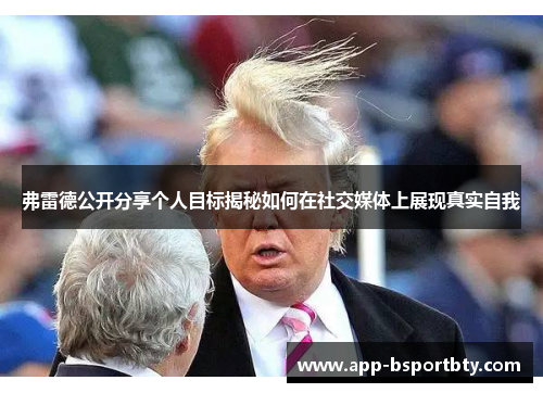 弗雷德公开分享个人目标揭秘如何在社交媒体上展现真实自我 弗雷德公开分享个人目标揭秘如何在社交媒体上展现真实自我