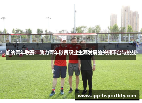 加纳青年联赛：助力青年球员职业生涯发展的关键平台与挑战