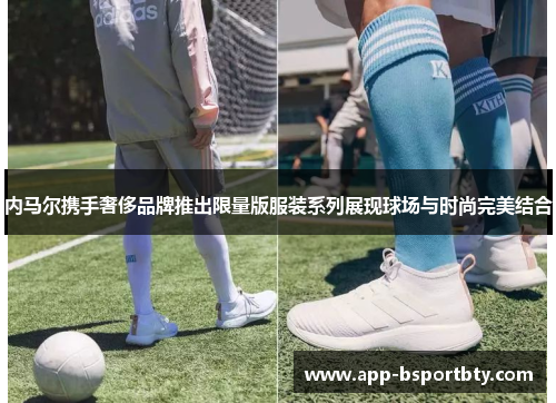 内马尔携手奢侈品牌推出限量版服装系列展现球场与时尚完美结合 内马尔携手奢侈品牌推出限量版服装系列展现球场与时尚完美结合