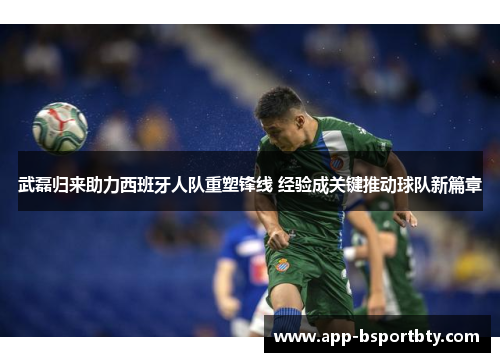 武磊归来助力西班牙人队重塑锋线 经验成关键推动球队新篇章 武磊归来助力西班牙人队重塑锋线 经验成关键推动球队新篇章