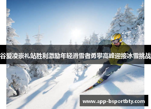 谷爱凌崇礼站胜利激励年轻滑雪者勇攀高峰迎接冰雪挑战