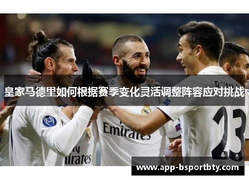 皇家马德里如何根据赛季变化灵活调整阵容应对挑战 皇家马德里如何根据赛季变化灵活调整阵容应对挑战