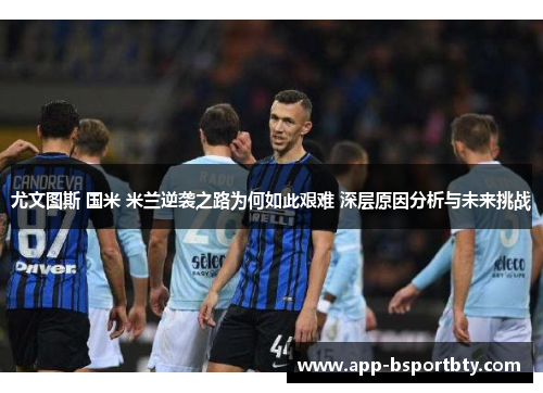 尤文图斯 国米 米兰逆袭之路为何如此艰难 深层原因分析与未来挑战