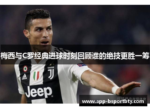 梅西与C罗经典进球时刻回顾谁的绝技更胜一筹 梅西与C罗经典进球时刻回顾谁的绝技更胜一筹