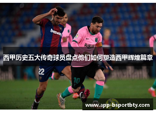 西甲历史五大传奇球员盘点他们如何塑造西甲辉煌篇章