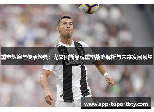 重塑辉煌与传承经典：尤文图斯品牌重塑战略解析与未来发展展望