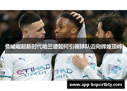 曼城崛起新时代哈兰德如何引领球队迈向辉煌顶峰