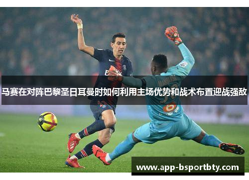 马赛在对阵巴黎圣日耳曼时如何利用主场优势和战术布置迎战强敌 马赛在对阵巴黎圣日耳曼时如何利用主场优势和战术布置迎战强敌