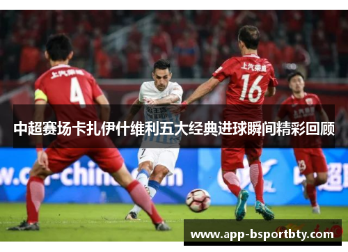 中超赛场卡扎伊什维利五大经典进球瞬间精彩回顾