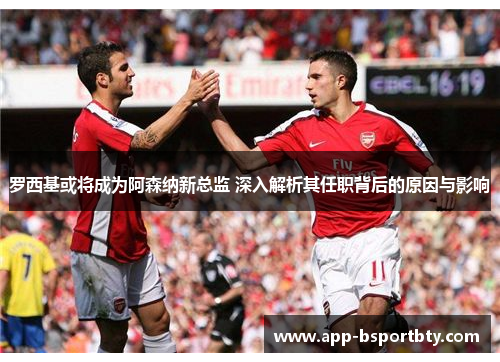 罗西基或将成为阿森纳新总监 深入解析其任职背后的原因与影响