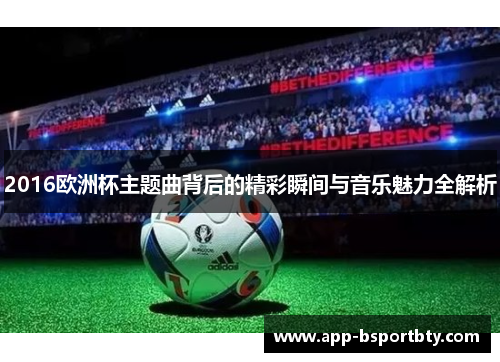 2016欧洲杯主题曲背后的精彩瞬间与音乐魅力全解析