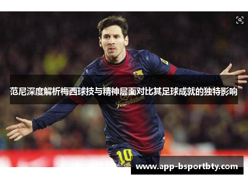 范尼深度解析梅西球技与精神层面对比其足球成就的独特影响 范尼深度解析梅西球技与精神层面对比其足球成就的独特影响