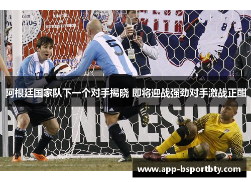 阿根廷国家队下一个对手揭晓 即将迎战强劲对手激战正酣