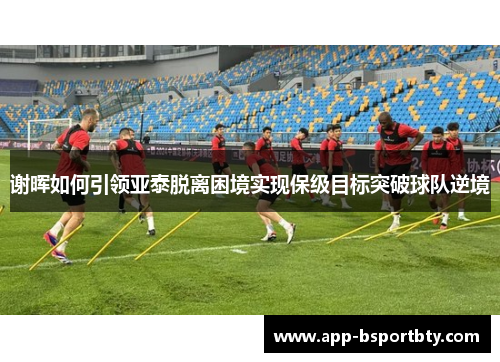 谢晖如何引领亚泰脱离困境实现保级目标突破球队逆境 谢晖如何引领亚泰脱离困境实现保级目标突破球队逆境