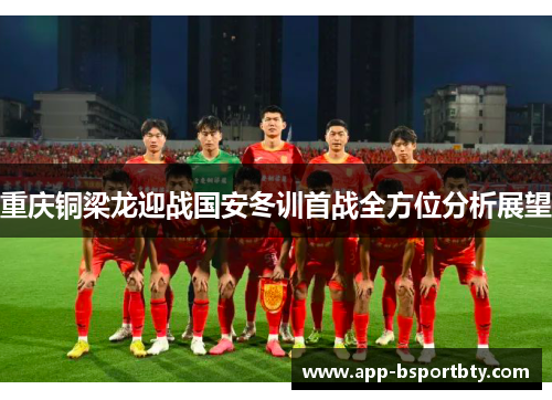 重庆铜梁龙迎战国安冬训首战全方位分析展望 重庆铜梁龙迎战国安冬训首战全方位分析展望