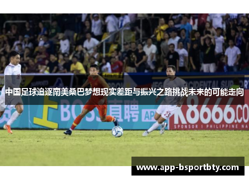 中国足球追逐南美桑巴梦想现实差距与振兴之路挑战未来的可能走向 中国足球追逐南美桑巴梦想现实差距与振兴之路挑战未来的可能走向