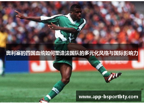 奥利塞的四国血统如何塑造法国队的多元化风格与国际影响力