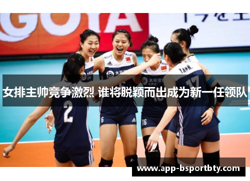 女排主帅竞争激烈 谁将脱颖而出成为新一任领队