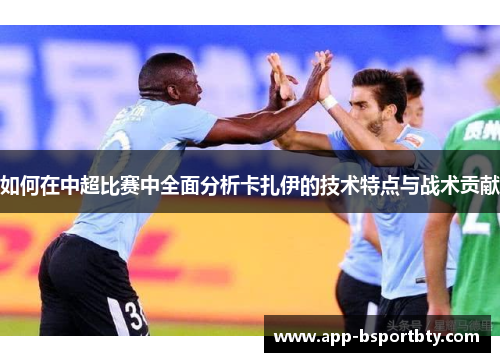 如何在中超比赛中全面分析卡扎伊的技术特点与战术贡献